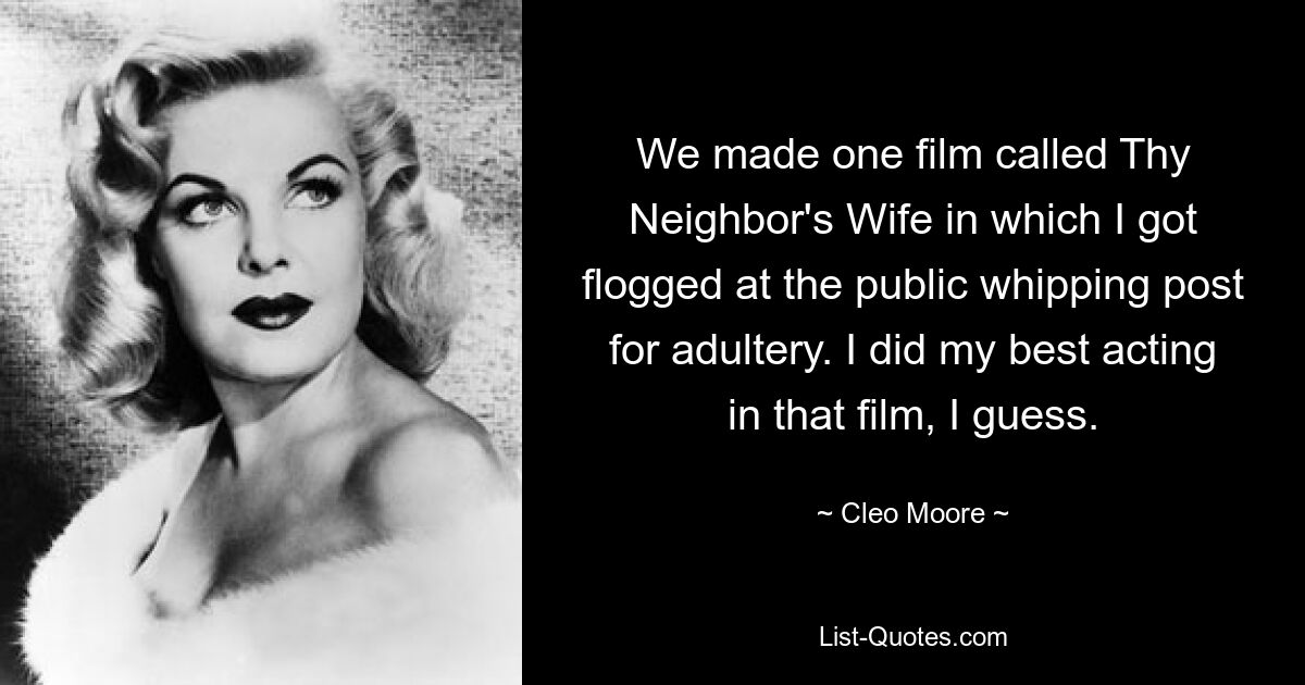 Wir haben einen Film mit dem Titel „Thy Neighbor&#39;s Wife“ gedreht, in dem ich wegen Ehebruchs am öffentlichen Auspeitschungsposten ausgepeitscht wurde. Ich schätze, ich habe in diesem Film mein Bestes gegeben. — © Cleo Moore 