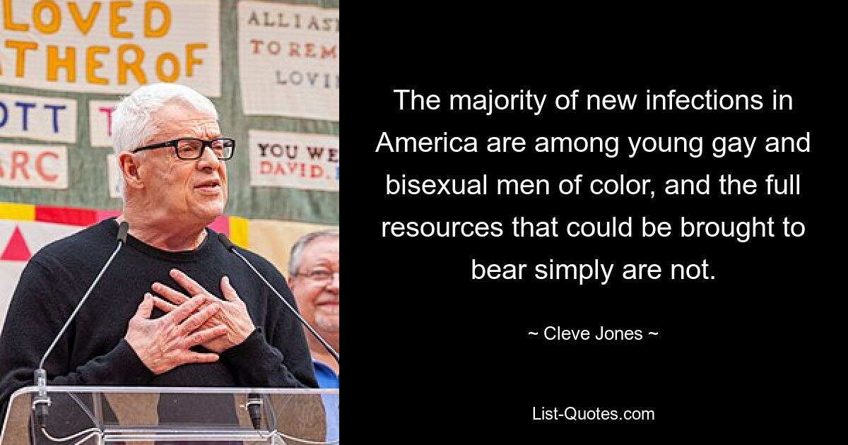 The majority of new infections in America are among young gay and bisexual men of color, and the full resources that could be brought to bear simply are not. — © Cleve Jones