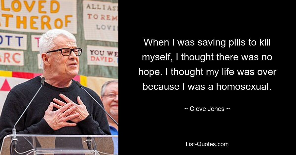 When I was saving pills to kill myself, I thought there was no hope. I thought my life was over because I was a homosexual. — © Cleve Jones