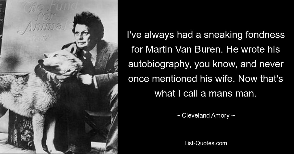 I've always had a sneaking fondness for Martin Van Buren. He wrote his autobiography, you know, and never once mentioned his wife. Now that's what I call a mans man. — © Cleveland Amory