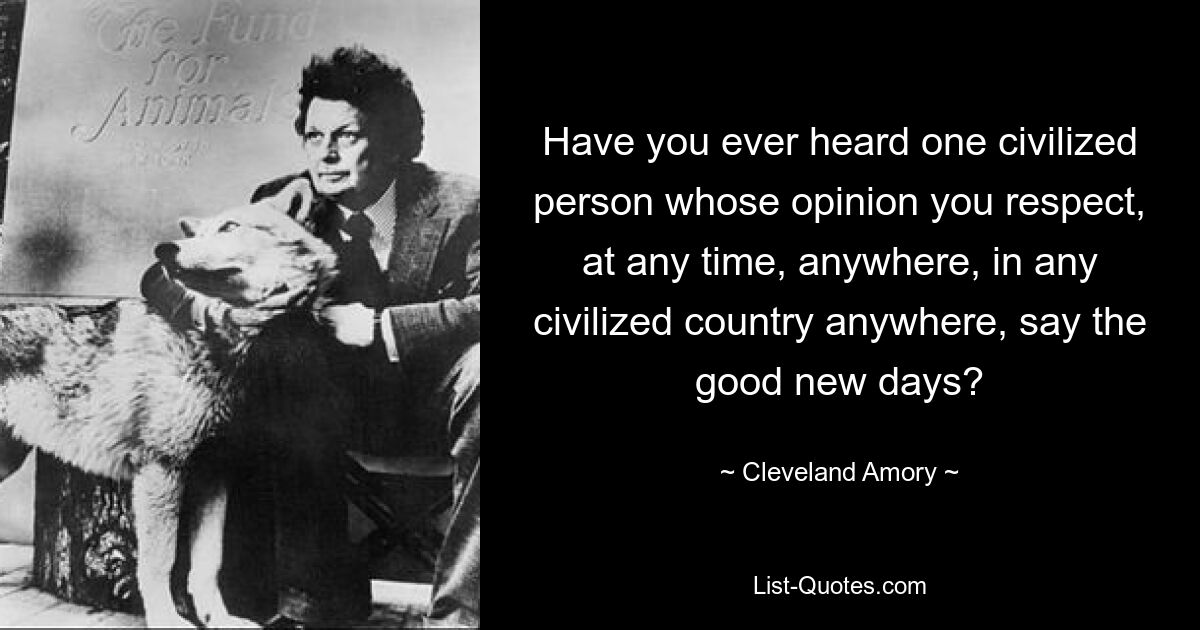 Have you ever heard one civilized person whose opinion you respect, at any time, anywhere, in any civilized country anywhere, say the good new days? — © Cleveland Amory