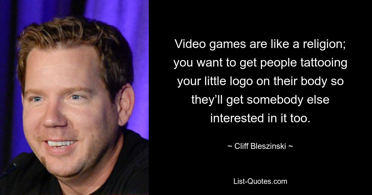 Video games are like a religion; you want to get people tattooing your little logo on their body so they’ll get somebody else interested in it too. — © Cliff Bleszinski