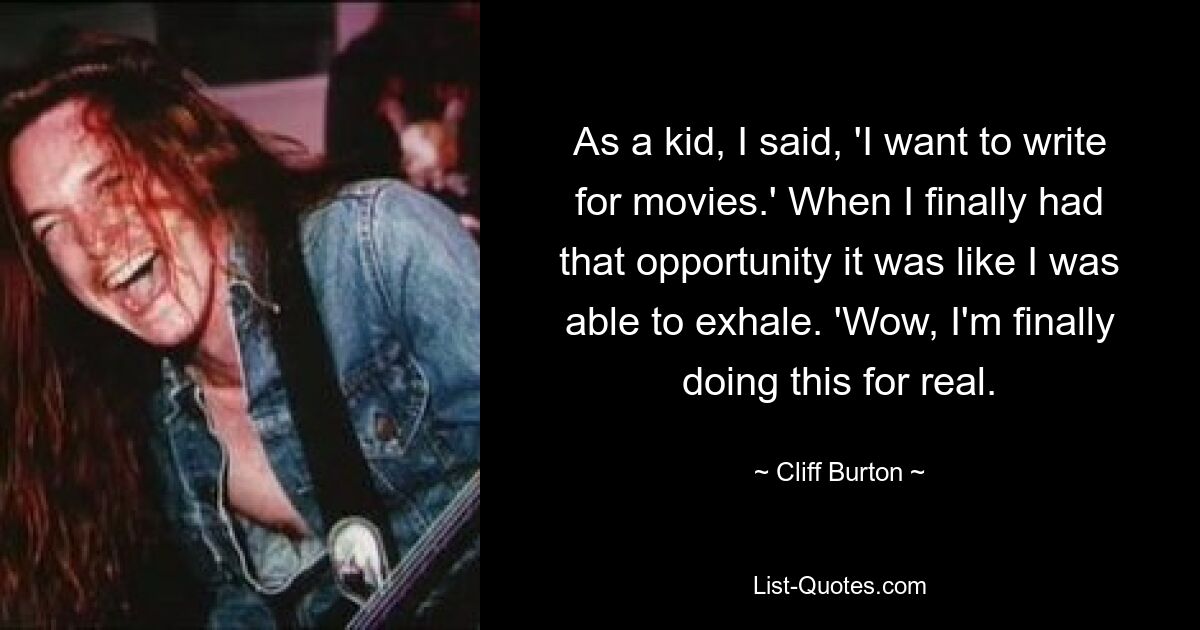 As a kid, I said, 'I want to write for movies.' When I finally had that opportunity it was like I was able to exhale. 'Wow, I'm finally doing this for real. — © Cliff Burton