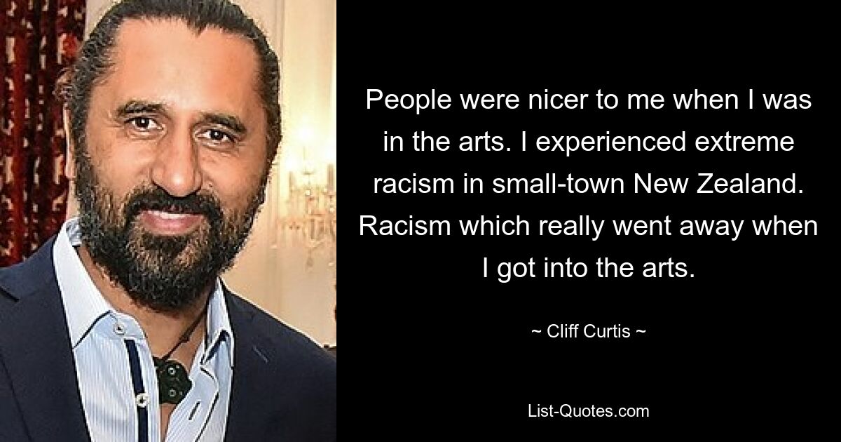 People were nicer to me when I was in the arts. I experienced extreme racism in small-town New Zealand. Racism which really went away when I got into the arts. — © Cliff Curtis