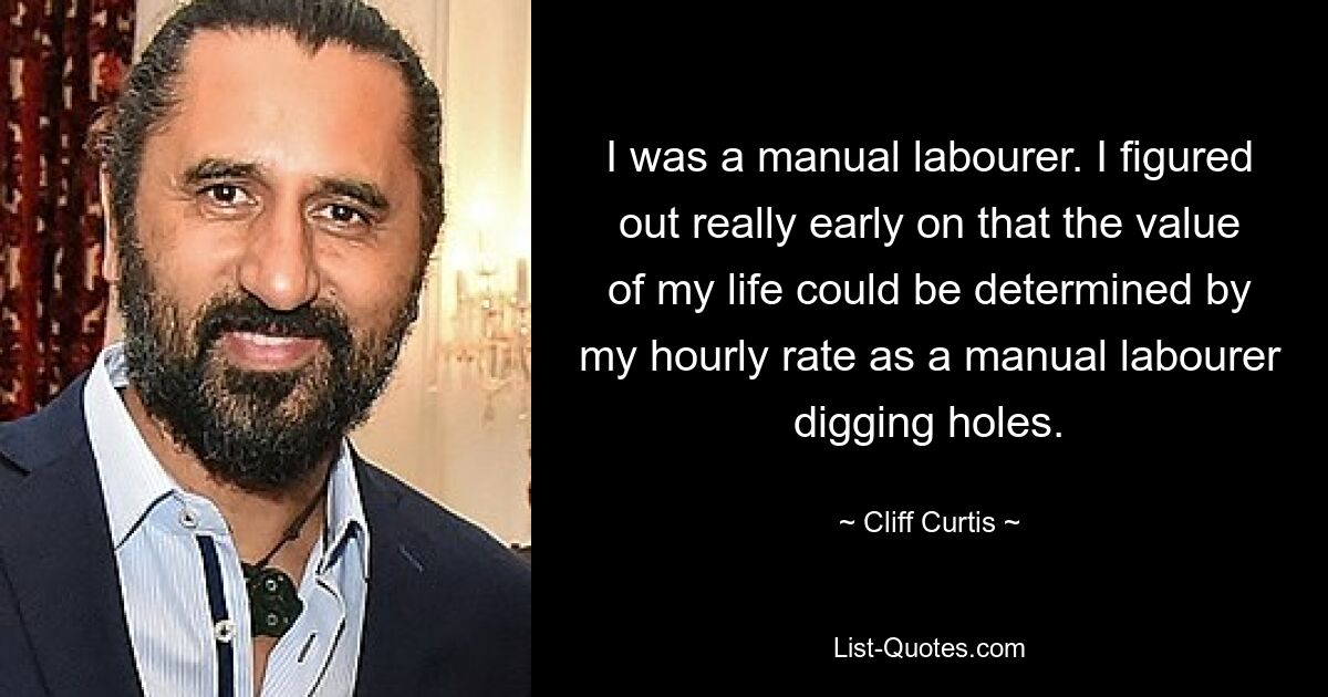 I was a manual labourer. I figured out really early on that the value of my life could be determined by my hourly rate as a manual labourer digging holes. — © Cliff Curtis