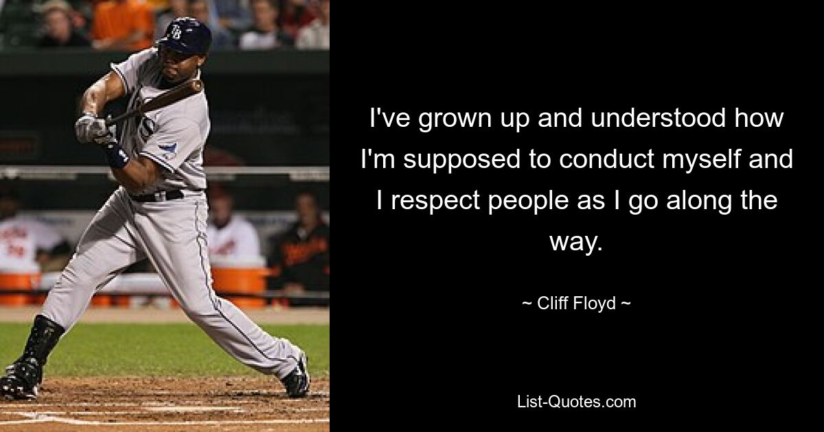 I've grown up and understood how I'm supposed to conduct myself and I respect people as I go along the way. — © Cliff Floyd