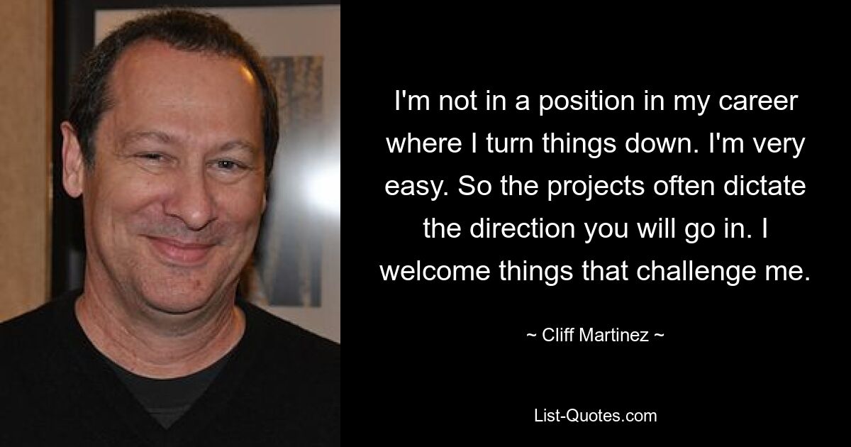 I'm not in a position in my career where I turn things down. I'm very easy. So the projects often dictate the direction you will go in. I welcome things that challenge me. — © Cliff Martinez