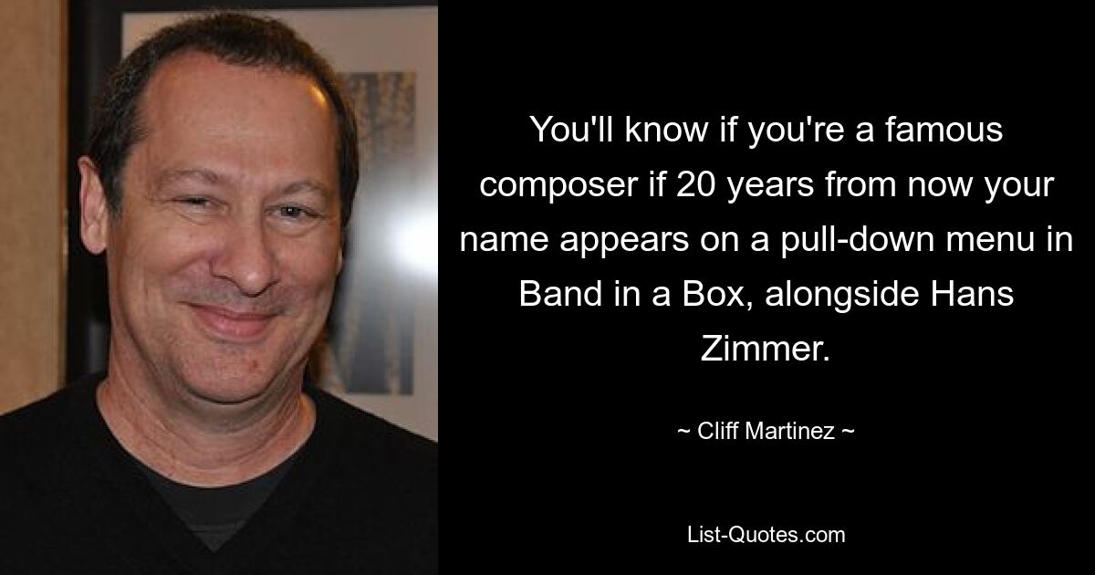 You'll know if you're a famous composer if 20 years from now your name appears on a pull-down menu in Band in a Box, alongside Hans Zimmer. — © Cliff Martinez