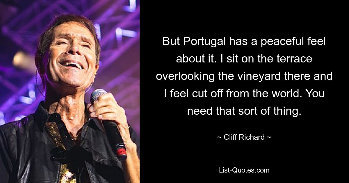 But Portugal has a peaceful feel about it. I sit on the terrace overlooking the vineyard there and I feel cut off from the world. You need that sort of thing. — © Cliff Richard