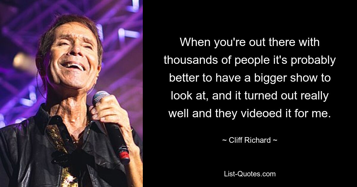 When you're out there with thousands of people it's probably better to have a bigger show to look at, and it turned out really well and they videoed it for me. — © Cliff Richard