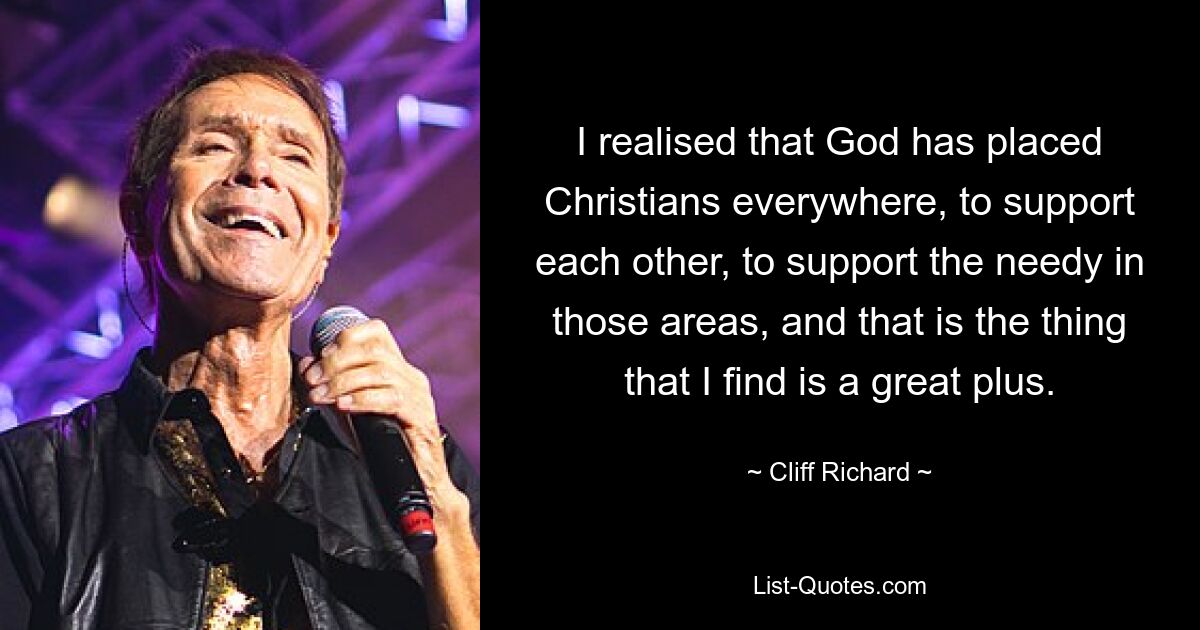 I realised that God has placed Christians everywhere, to support each other, to support the needy in those areas, and that is the thing that I find is a great plus. — © Cliff Richard