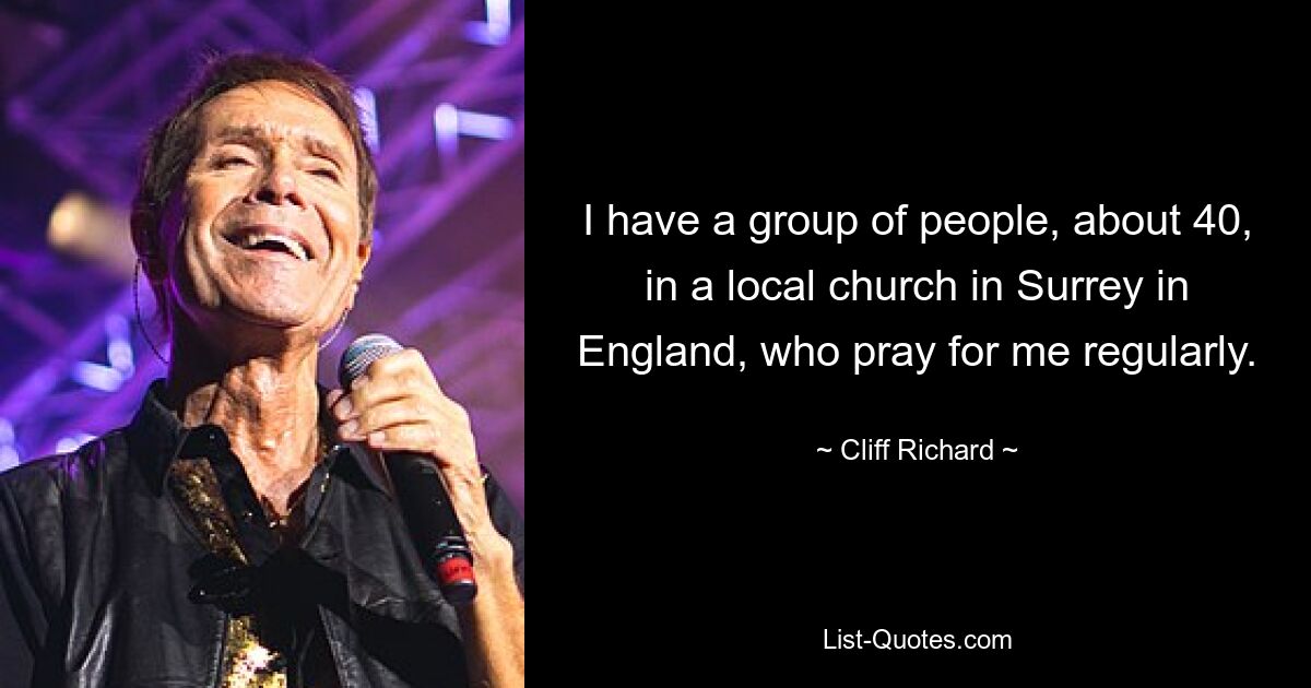 I have a group of people, about 40, in a local church in Surrey in England, who pray for me regularly. — © Cliff Richard