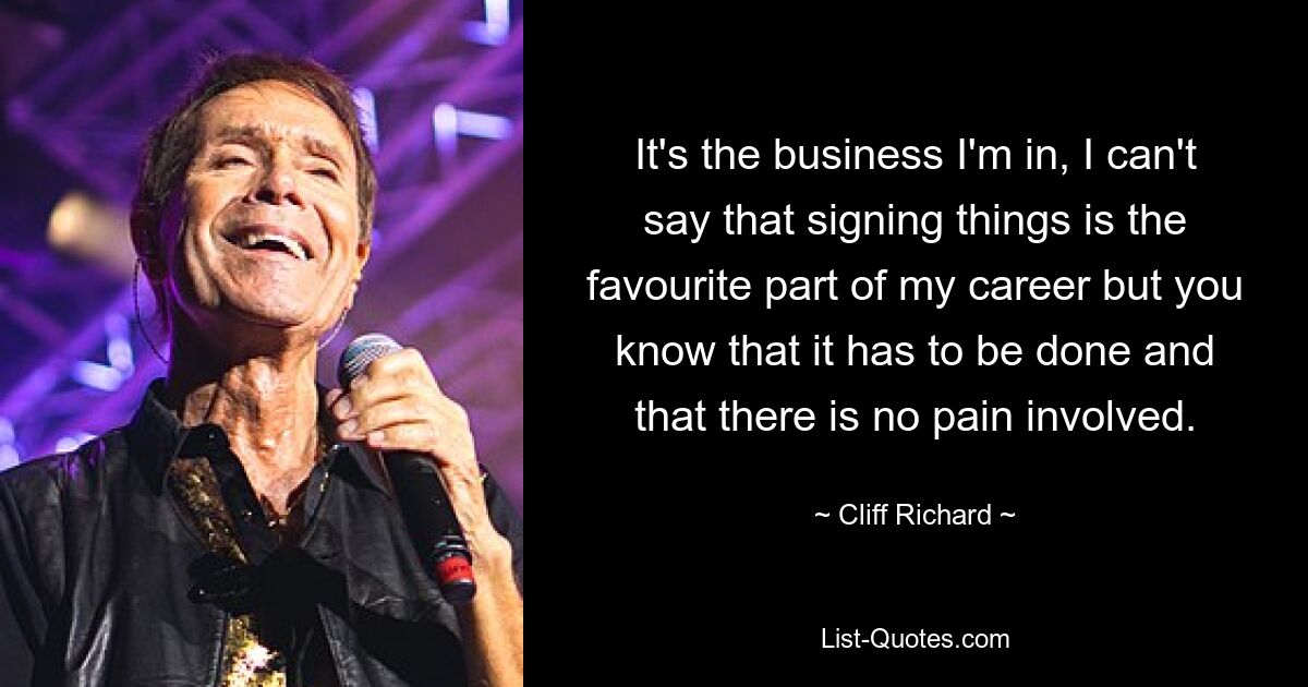 It's the business I'm in, I can't say that signing things is the favourite part of my career but you know that it has to be done and that there is no pain involved. — © Cliff Richard