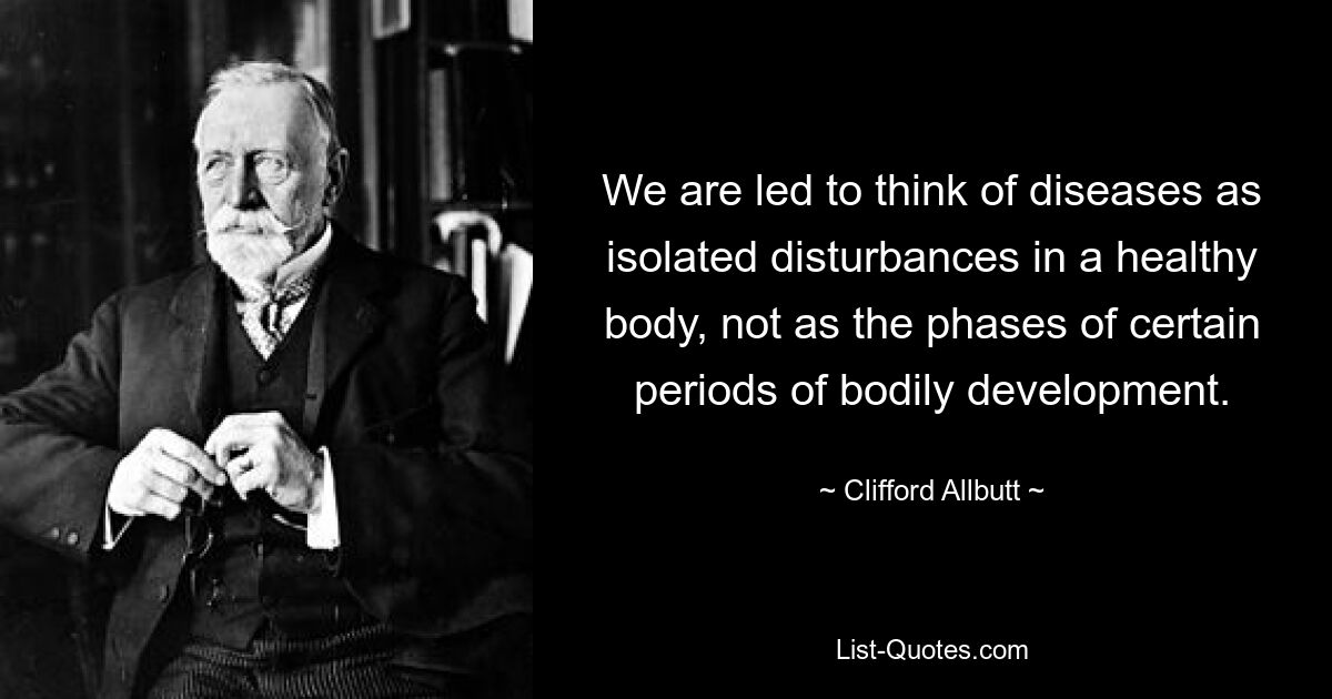 We are led to think of diseases as isolated disturbances in a healthy body, not as the phases of certain periods of bodily development. — © Clifford Allbutt