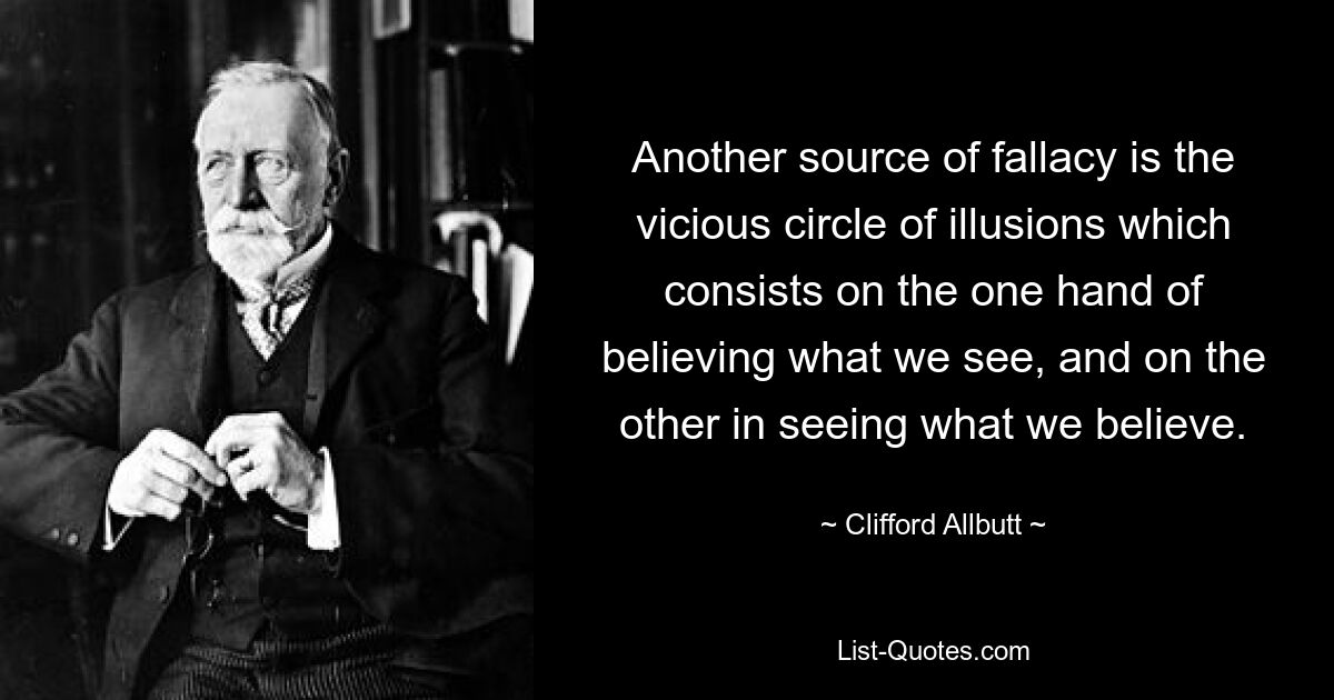 Another source of fallacy is the vicious circle of illusions which consists on the one hand of believing what we see, and on the other in seeing what we believe. — © Clifford Allbutt