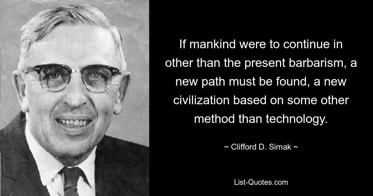 If mankind were to continue in other than the present barbarism, a new path must be found, a new civilization based on some other method than technology. — © Clifford D. Simak