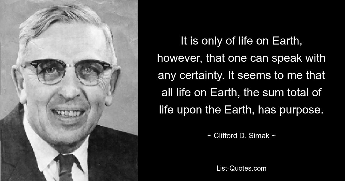 It is only of life on Earth, however, that one can speak with any certainty. It seems to me that all life on Earth, the sum total of life upon the Earth, has purpose. — © Clifford D. Simak