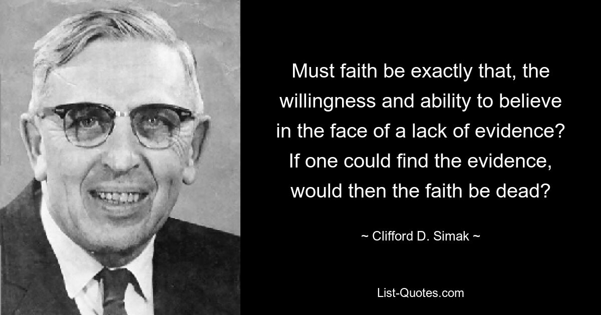 Must faith be exactly that, the willingness and ability to believe in the face of a lack of evidence? If one could find the evidence, would then the faith be dead? — © Clifford D. Simak