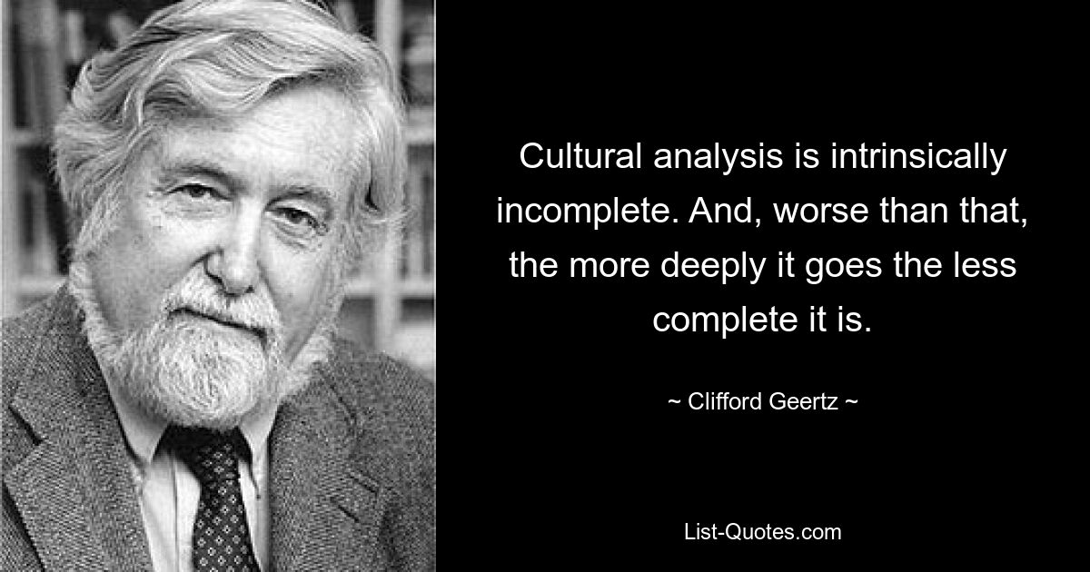 Cultural analysis is intrinsically incomplete. And, worse than that, the more deeply it goes the less complete it is. — © Clifford Geertz