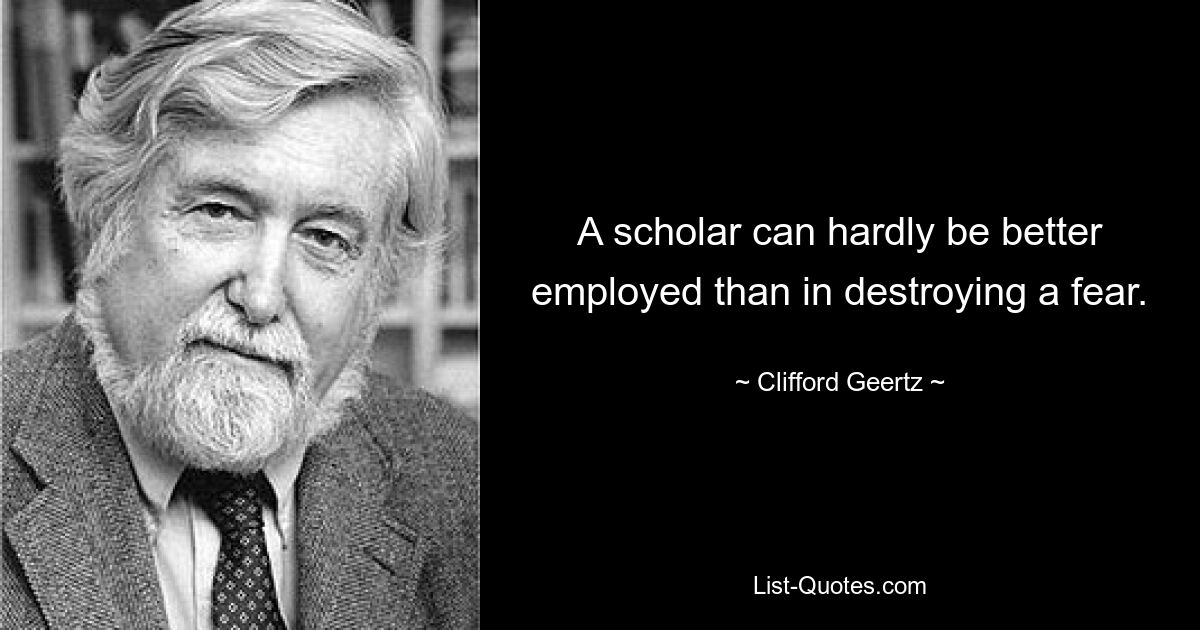 A scholar can hardly be better employed than in destroying a fear. — © Clifford Geertz