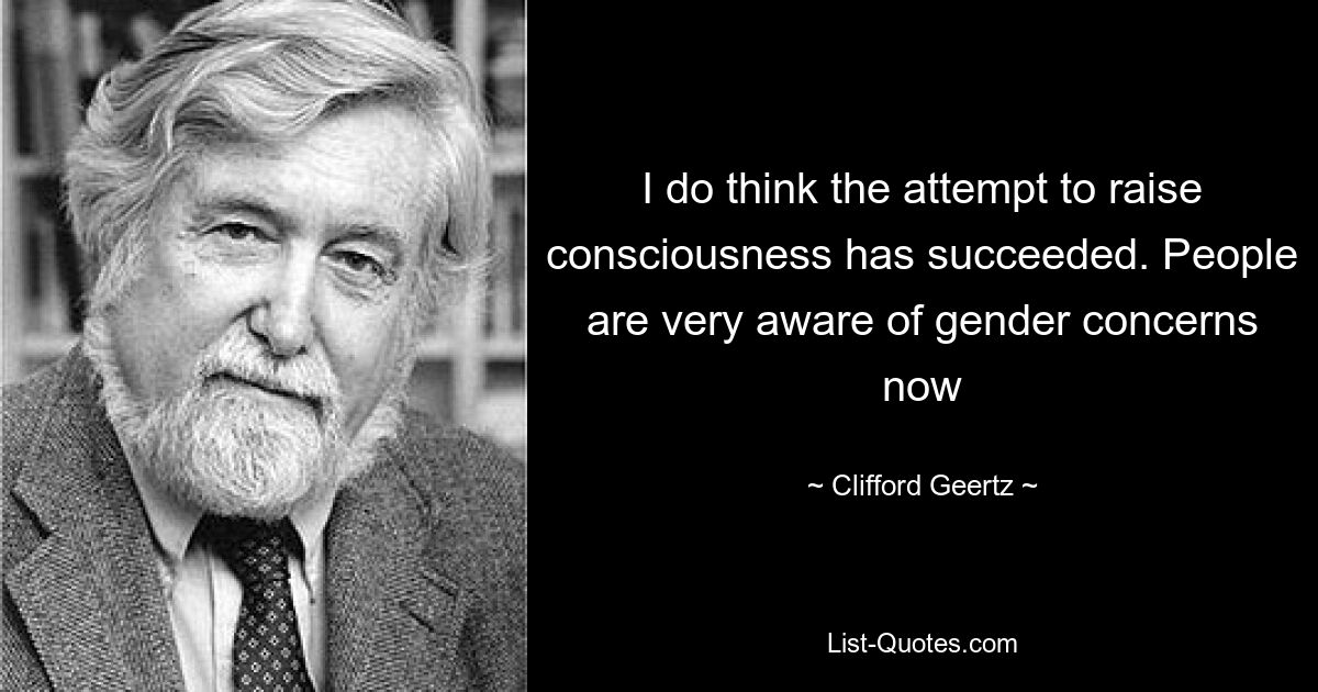 I do think the attempt to raise consciousness has succeeded. People are very aware of gender concerns now — © Clifford Geertz