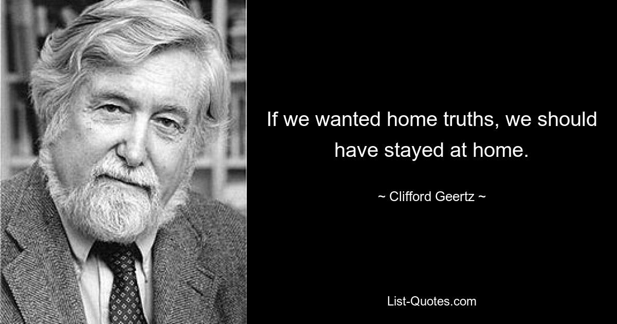 If we wanted home truths, we should have stayed at home. — © Clifford Geertz