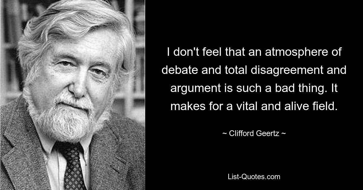 I don't feel that an atmosphere of debate and total disagreement and argument is such a bad thing. It makes for a vital and alive field. — © Clifford Geertz