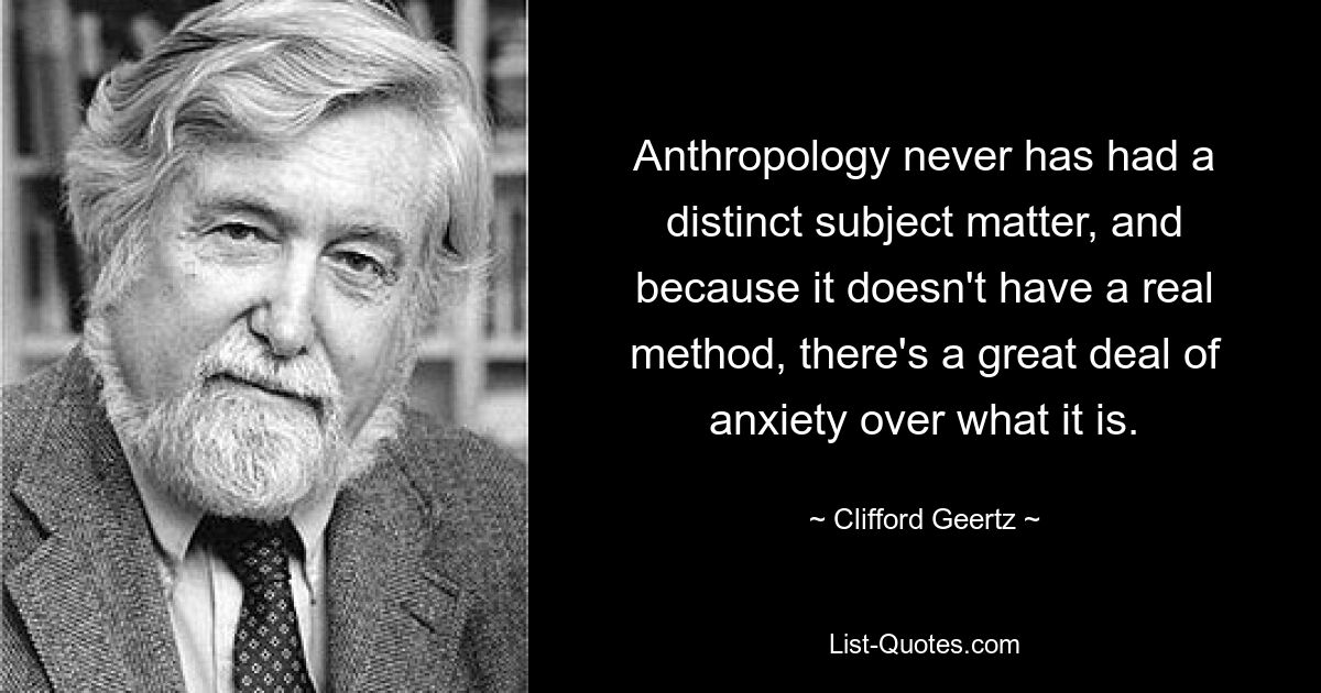 Антропология никогда не имела четкого предмета изучения, а поскольку у нее нет реального метода, существует большая тревога по поводу того, что это такое. — © Клиффорд Гирц 