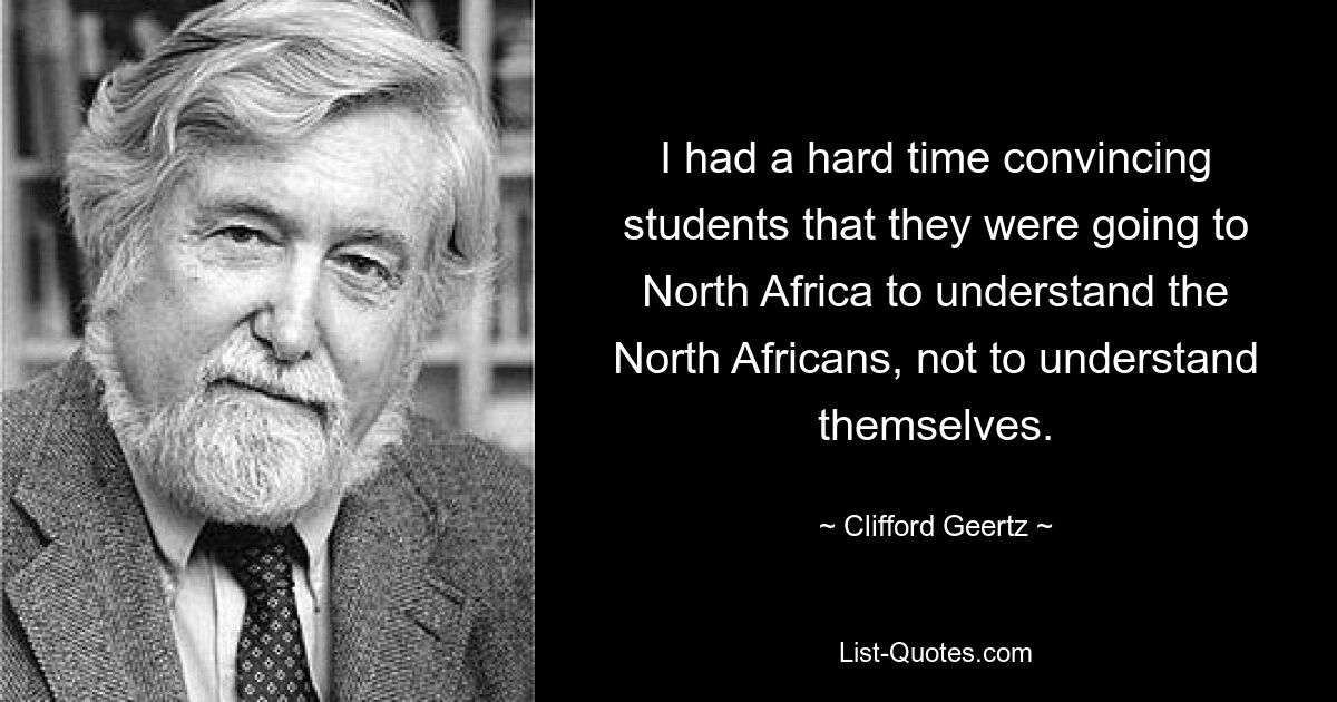 I had a hard time convincing students that they were going to North Africa to understand the North Africans, not to understand themselves. — © Clifford Geertz