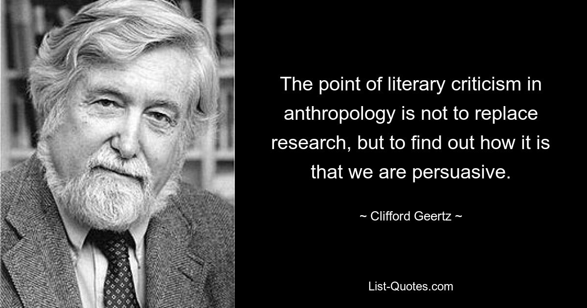 The point of literary criticism in anthropology is not to replace research, but to find out how it is that we are persuasive. — © Clifford Geertz