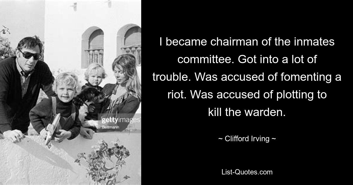 I became chairman of the inmates committee. Got into a lot of trouble. Was accused of fomenting a riot. Was accused of plotting to kill the warden. — © Clifford Irving