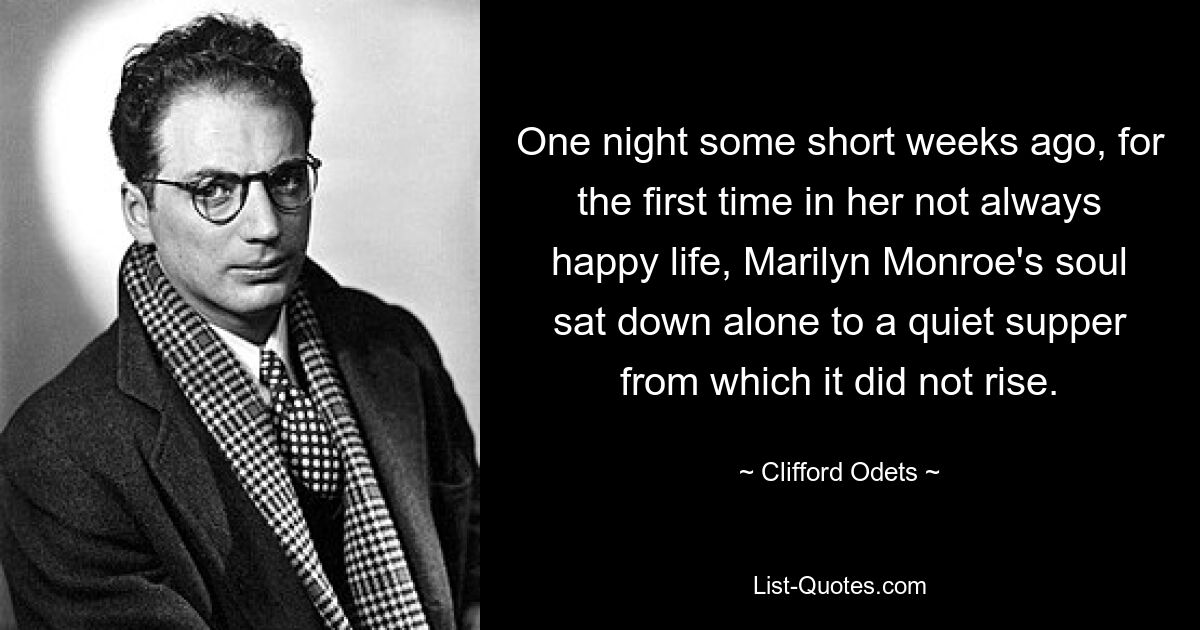 One night some short weeks ago, for the first time in her not always happy life, Marilyn Monroe's soul sat down alone to a quiet supper from which it did not rise. — © Clifford Odets