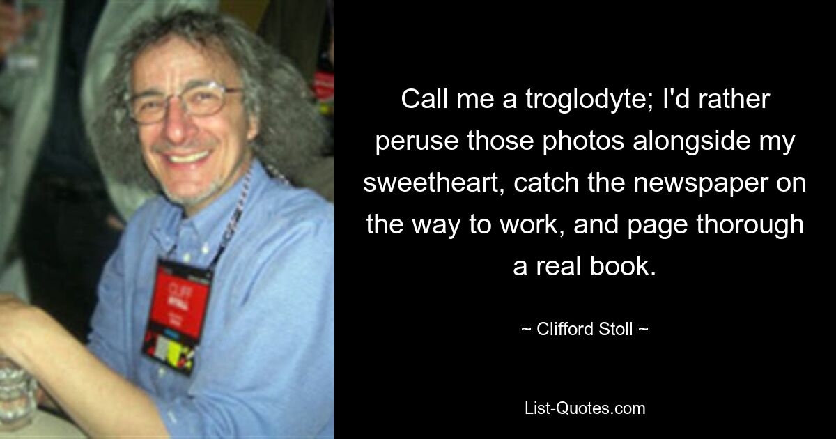 Call me a troglodyte; I'd rather peruse those photos alongside my sweetheart, catch the newspaper on the way to work, and page thorough a real book. — © Clifford Stoll