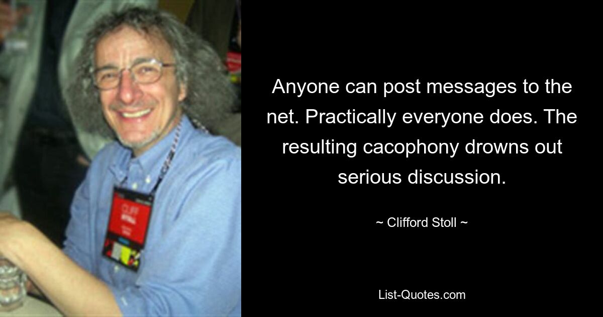 Anyone can post messages to the net. Practically everyone does. The resulting cacophony drowns out serious discussion. — © Clifford Stoll