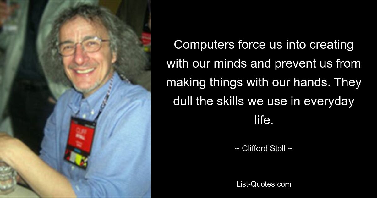 Computers force us into creating with our minds and prevent us from making things with our hands. They dull the skills we use in everyday life. — © Clifford Stoll