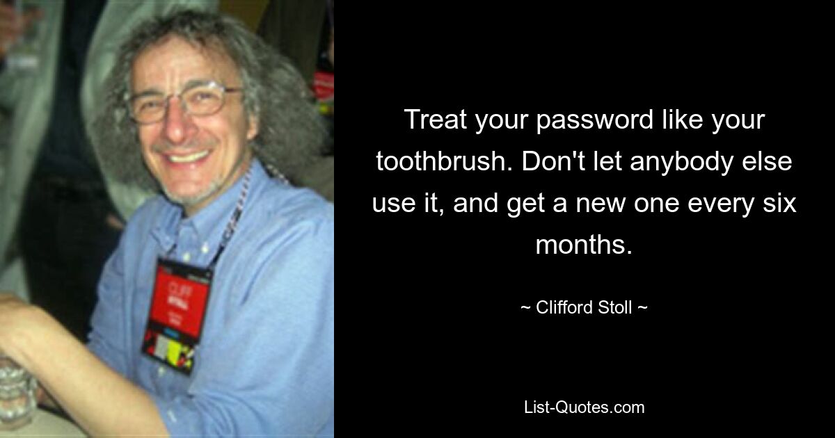 Treat your password like your toothbrush. Don't let anybody else use it, and get a new one every six months. — © Clifford Stoll