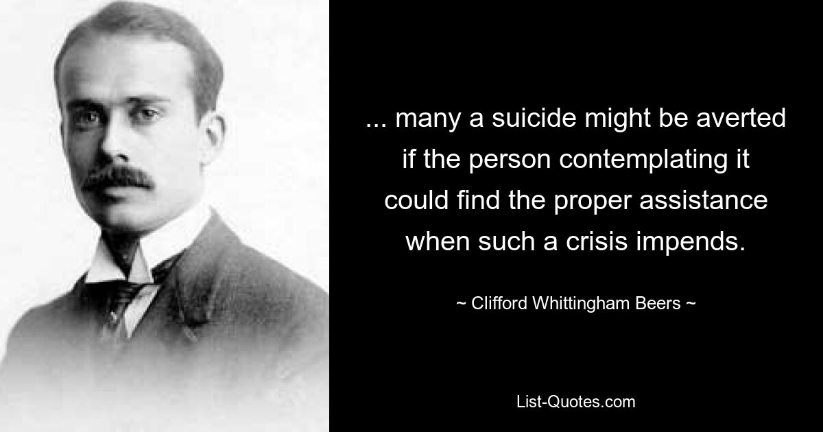 ... many a suicide might be averted if the person contemplating it could find the proper assistance when such a crisis impends. — © Clifford Whittingham Beers