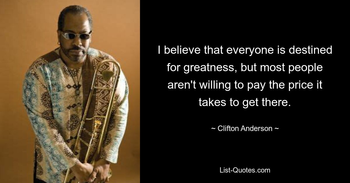 I believe that everyone is destined for greatness, but most people aren't willing to pay the price it takes to get there. — © Clifton Anderson