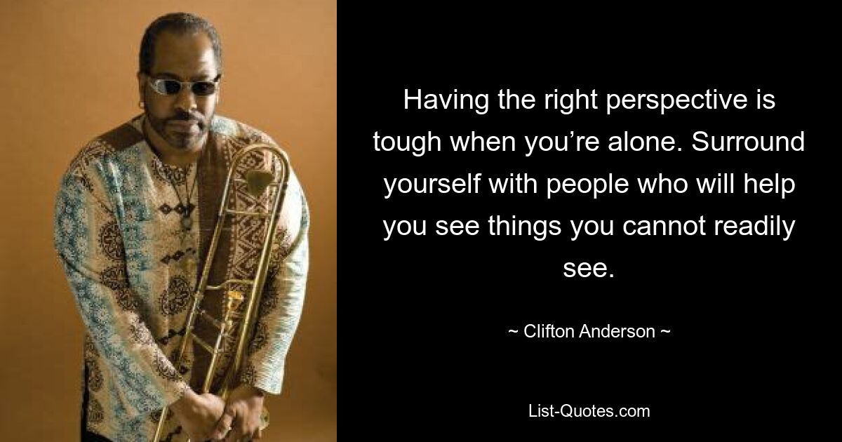 Having the right perspective is tough when you’re alone. Surround yourself with people who will help you see things you cannot readily see. — © Clifton Anderson