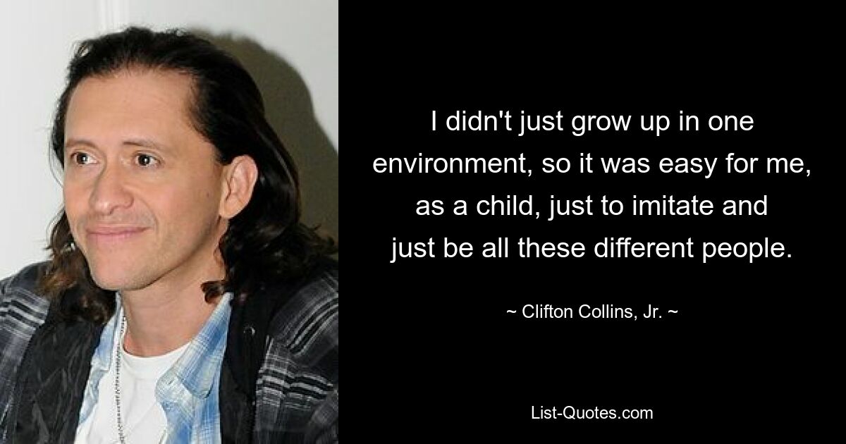 I didn't just grow up in one environment, so it was easy for me, as a child, just to imitate and just be all these different people. — © Clifton Collins, Jr.