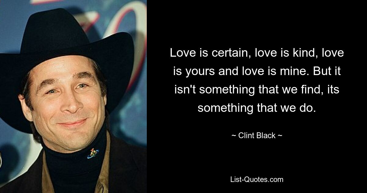 Love is certain, love is kind, love is yours and love is mine. But it isn't something that we find, its something that we do. — © Clint Black