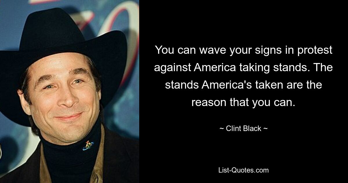 You can wave your signs in protest against America taking stands. The stands America's taken are the reason that you can. — © Clint Black