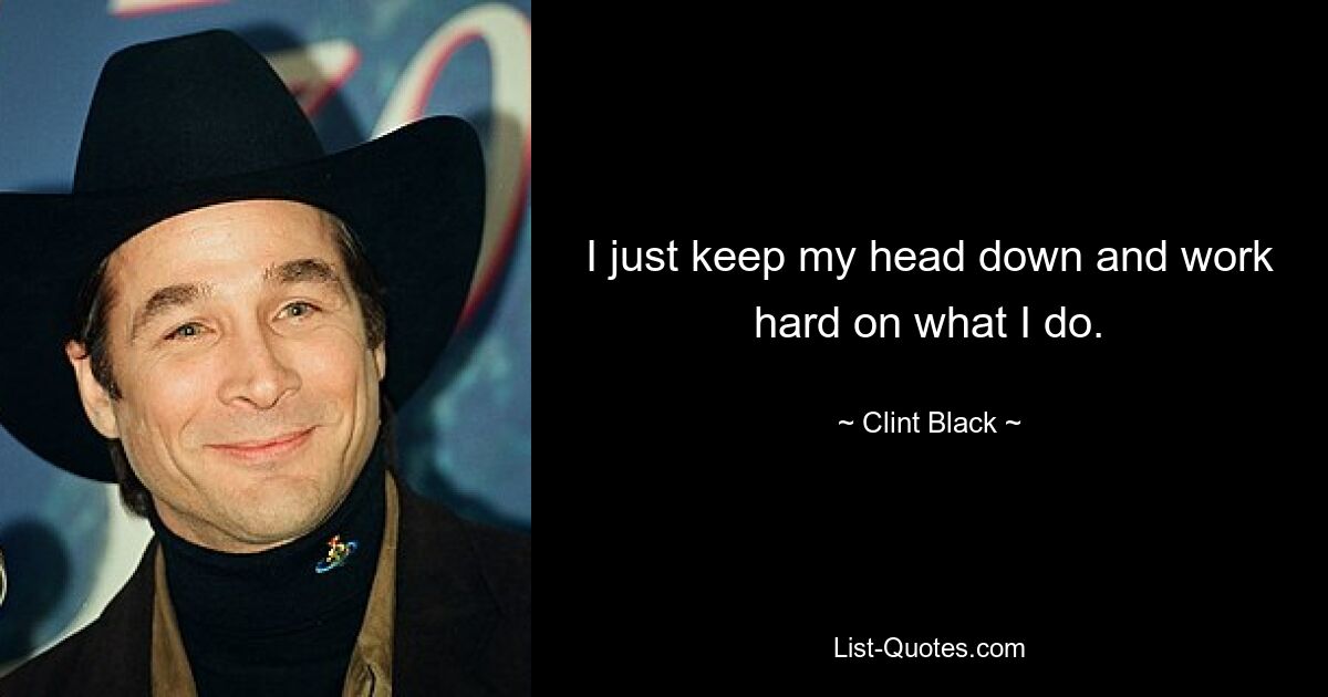 I just keep my head down and work hard on what I do. — © Clint Black