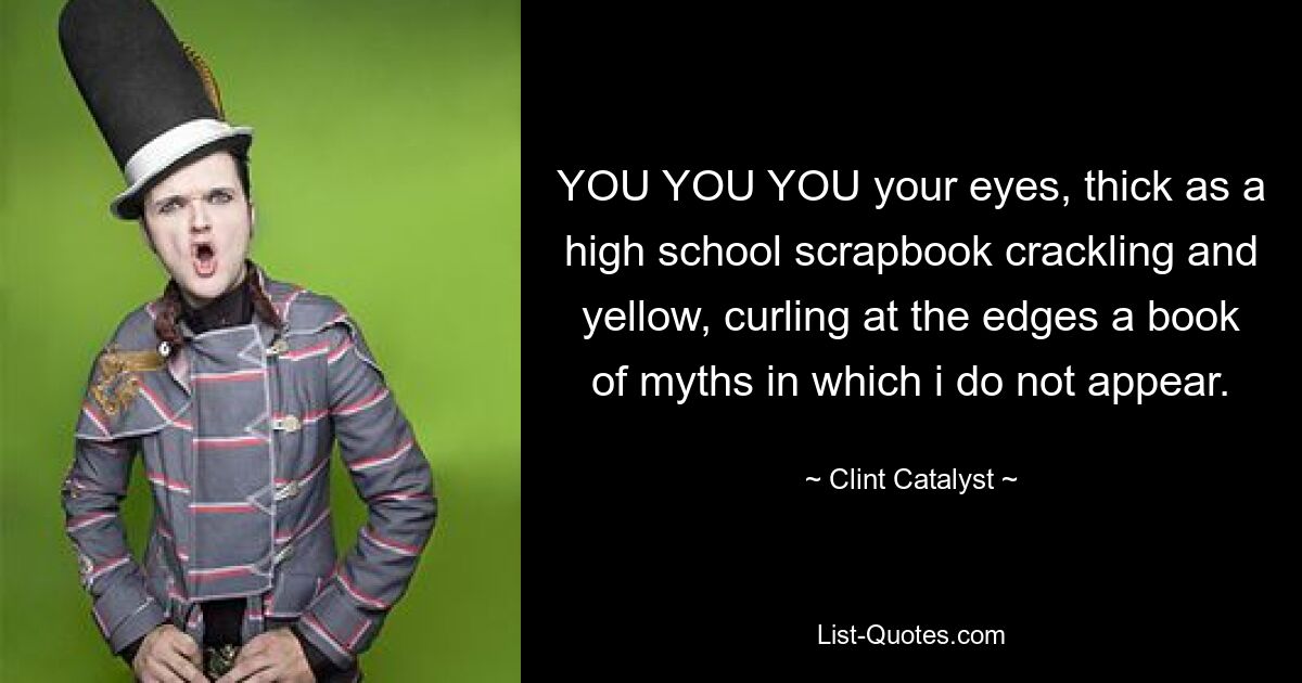 YOU YOU YOU your eyes, thick as a high school scrapbook crackling and yellow, curling at the edges a book of myths in which i do not appear. — © Clint Catalyst