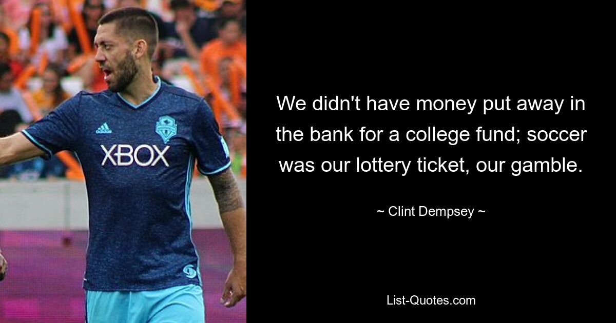 We didn't have money put away in the bank for a college fund; soccer was our lottery ticket, our gamble. — © Clint Dempsey