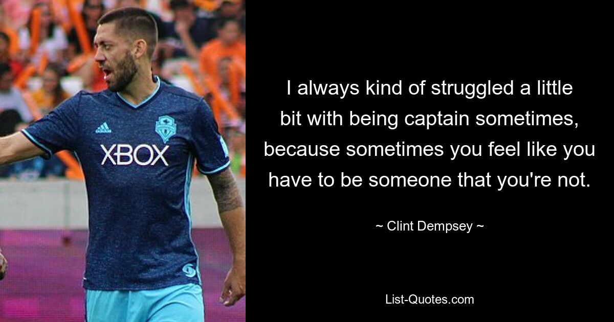 I always kind of struggled a little bit with being captain sometimes, because sometimes you feel like you have to be someone that you're not. — © Clint Dempsey