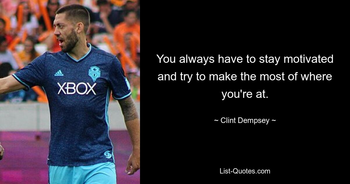 You always have to stay motivated and try to make the most of where you're at. — © Clint Dempsey