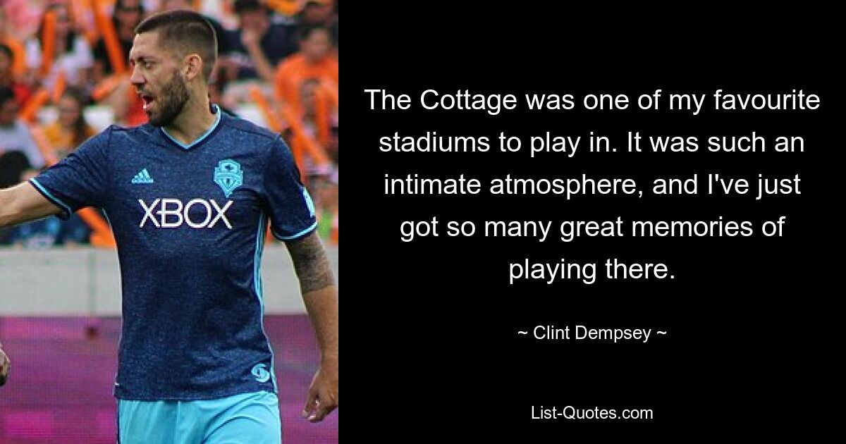 The Cottage was one of my favourite stadiums to play in. It was such an intimate atmosphere, and I've just got so many great memories of playing there. — © Clint Dempsey