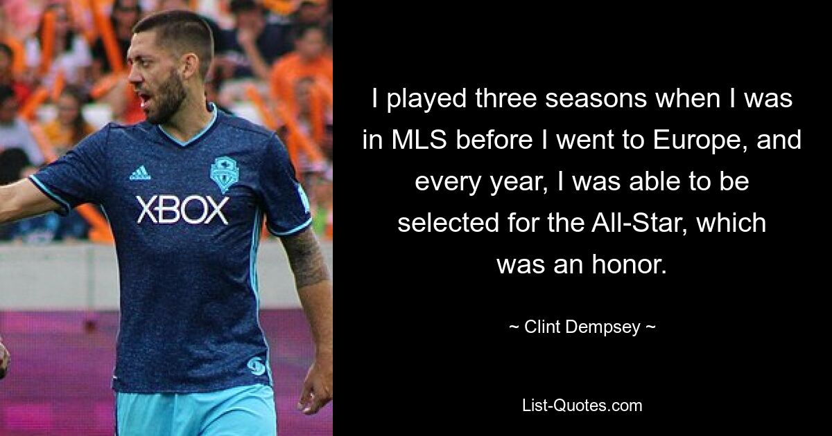 I played three seasons when I was in MLS before I went to Europe, and every year, I was able to be selected for the All-Star, which was an honor. — © Clint Dempsey