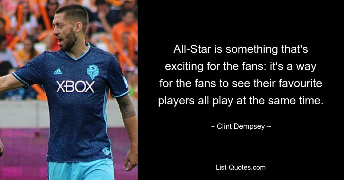 All-Star is something that's exciting for the fans: it's a way for the fans to see their favourite players all play at the same time. — © Clint Dempsey